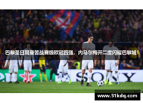 巴黎圣日耳曼苦战晋级欧冠四强，内马尔梅开二度闪耀巴黎城！