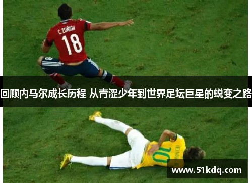 回顾内马尔成长历程 从青涩少年到世界足坛巨星的蜕变之路