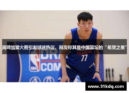 周琦加盟火箭引发球迷热议，网友称其是中国篮坛的“希望之星”