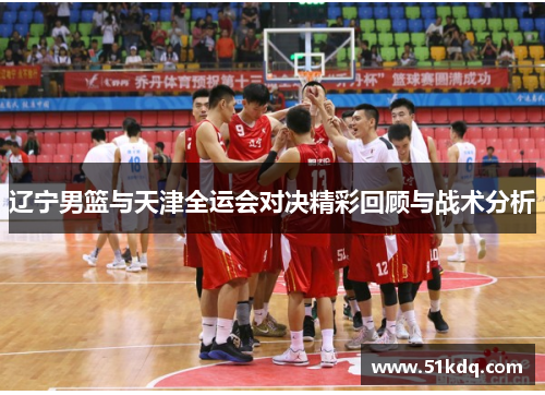 辽宁男篮与天津全运会对决精彩回顾与战术分析