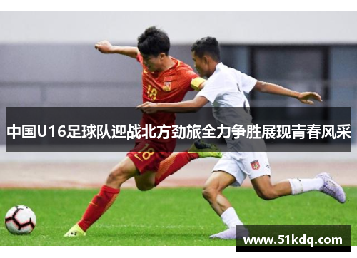 中国U16足球队迎战北方劲旅全力争胜展现青春风采